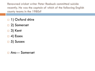 Renowned cricket writer Peter Roebuck committed suicide
recently. He was the captain of which of the following English
county teams in the 1980s?

   1) Oxford shire
   2) Somerset
   3) Kent
   4) Essex
   5) Sussex

   Ans--- Somerset
 