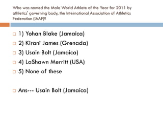 Who was named the Male World Athlete of the Year for 2011 by
athletics' governing body, the International Association of Athletics
Federation (IAAF)?


   1) Yohan Blake (Jamaica)
   2) Kirani James (Grenada)
   3) Usain Bolt (Jamaica)
   4) LaShawn Merritt (USA)
   5) None of these

   Ans--- Usain Bolt (Jamaica)
 
