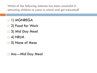 Which of the following schemes has been successful in
attracting children to come to school and get educated?


   1) MGNREGA
   2) Food for Work
   3) Mid Day Meal
   4) NRLM
   5) None of these

   Ans---Mid Day Meal
 