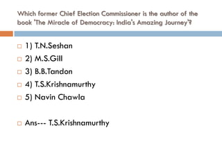 Which former Chief Election Commissioner is the author of the
book 'The Miracle of Democracy: India's Amazing Journey'?


   1) T.N.Seshan
   2) M.S.Gill
   3) B.B.Tandon
   4) T.S.Krishnamurthy
   5) Navin Chawla

   Ans--- T.S.Krishnamurthy
 