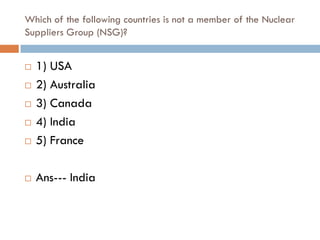 Which of the following countries is not a member of the Nuclear
Suppliers Group (NSG)?


   1) USA
   2) Australia
   3) Canada
   4) India
   5) France

   Ans--- India
 