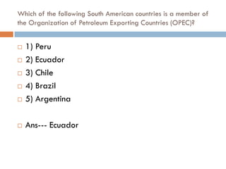 Which of the following South American countries is a member of
the Organization of Petroleum Exporting Countries (OPEC)?


   1) Peru
   2) Ecuador
   3) Chile
   4) Brazil
   5) Argentina

   Ans--- Ecuador
 