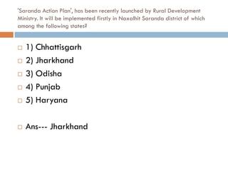 'Saranda Action Plan', has been recently launched by Rural Development
Ministry. It will be implemented firstly in Naxalhit Saranda district of which
among the following states?


   1) Chhattisgarh
   2) Jharkhand
   3) Odisha
   4) Punjab
   5) Haryana

   Ans--- Jharkhand
 