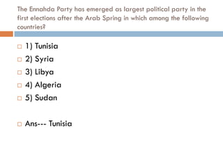 The Ennahda Party has emerged as largest political party in the
first elections after the Arab Spring in which among the following
countries?

   1) Tunisia
   2) Syria
   3) Libya
   4) Algeria
   5) Sudan

   Ans--- Tunisia
 