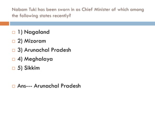 Nabam Tuki has been sworn in as Chief Minister of which among
the following states recently?


   1) Nagaland
   2) Mizoram
   3) Arunachal Pradesh
   4) Meghalaya
   5) Sikkim

   Ans--- Arunachal Pradesh
 