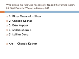 Who among the following has recently topped the Fortune India‘s
50 Most Powerful Women in Business list?


   1) Kiran Mazumdar Shaw
   2) Chanda Kochar
   3) Ekta Kapoor
   4) Shikha Sharma
   5) Lalitha Dutta

   Ans--- Chanda Kochar
 
