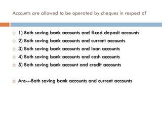 Accounts are allowed to be operated by cheques in respect of


   1) Both saving bank accounts and fixed deposit accounts
   2) Both saving bank accounts and current accounts
   3) Both saving bank accounts and loan accounts
   4) Both saving bank accounts and cash accounts
   5) Both saving bank account and credit accounts

   Ans---Both saving bank accounts and current accounts
 