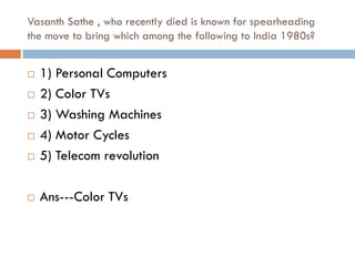 Vasanth Sathe , who recently died is known for spearheading
the move to bring which among the following to India 1980s?


   1) Personal Computers
   2) Color TVs
   3) Washing Machines
   4) Motor Cycles
   5) Telecom revolution

   Ans---Color TVs
 