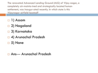 The renovated Advanced Landing Ground (ALG) of Vijay-nagar, a
completely air-mainta-ined and strategically located human
settlement, was inaugur-ated recently. In which state is this
Vijaynagar airfield located?

   1) Assam
   2) Nagaland
   3) Karnataka
   4) Arunachal Pradesh
   5) None

   Ans--- Arunachal Pradesh
 
