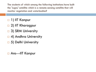 The students of which among the following institutions have built
the 'Jugnu' satellite which is a remote-sensing satellite that will
monitor vegetation and waterbodies?


   1) IIT Kanpur
   2) IIT Kharagpur
   3) SRM University
   4) Andhra University
   5) Delhi University

   Ans---IIT Kanpur
 