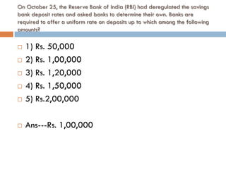 On October 25, the Reserve Bank of India (RBI) had deregulated the savings
bank deposit rates and asked banks to determine their own. Banks are
required to offer a uniform rate on deposits up to which among the following
amounts?

   1) Rs. 50,000
   2) Rs. 1,00,000
   3) Rs. 1,20,000
   4) Rs. 1,50,000
   5) Rs.2,00,000

   Ans---Rs. 1,00,000
 