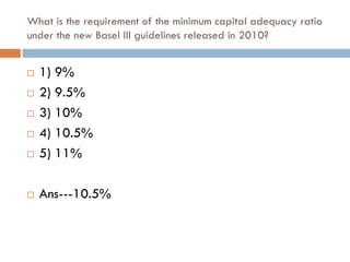 What is the requirement of the minimum capital adequacy ratio
under the new Basel III guidelines released in 2010?


   1) 9%
   2) 9.5%
   3) 10%
   4) 10.5%
   5) 11%

   Ans---10.5%
 