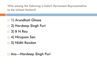 Who among the following is India's Permanent Representative
to the United Nations?


   1) Arundhati Ghose
   2) Hardeep Singh Puri
   3) B N Rau
   4) Nirupam Sen
   5) Nidhi Razdan

   Ans---Hardeep Singh Puri
 