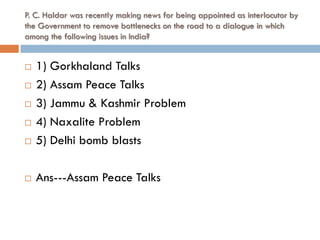P. C. Haldar was recently making news for being appointed as interlocutor by
the Government to remove bottlenecks on the road to a dialogue in which
among the following issues in India?


   1) Gorkhaland Talks
   2) Assam Peace Talks
   3) Jammu & Kashmir Problem
   4) Naxalite Problem
   5) Delhi bomb blasts

   Ans---Assam Peace Talks
 