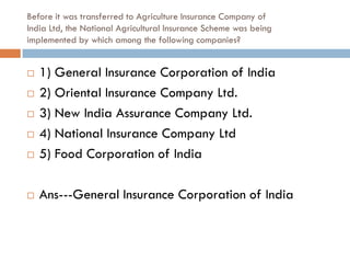Before it was transferred to Agriculture Insurance Company of
India Ltd, the National Agricultural Insurance Scheme was being
implemented by which among the following companies?


   1) General Insurance Corporation of India
   2) Oriental Insurance Company Ltd.
   3) New India Assurance Company Ltd.
   4) National Insurance Company Ltd
   5) Food Corporation of India

   Ans---General Insurance Corporation of India
 