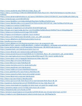https://www.academia.edu/39041613/Keto_Buzz_UK
https://fancy.com/things/1945315318830204387/Keto-Buzz-UK--http%3A//ketopure.org/keto-buzz-
reviews/
https://www.advancedphotoshop.co.uk/users/193639/thm1024/1557296372_Keto%20Buzz%20UK.png
https://cheezburger.com/9303249152
https://www.feedsfloor.com/sites/default/files/Keto%20Buzz%20UK.png
https://www.3dartistonline.com/users/551479/thm1024/1557297161_Keto%20Buzz%20UK.png
https://niadd.com/article/1040078.html
https://imagizer.imageshack.com/img923/1916/W7GdpP.png
http://tinypic.com/usermedia.php?uo=jJm7XUcEEIxs%2BDJzRooj14h4l5k2TGxc#.XNJzpBQzaM8
https://pbase.com/ketobuzzuk/image/169161869
http://imgops.com/ketopure.org/keto-buzz-reviews/
https://issuu.com/ketobuzzuk/docs/keto_buzz_uk_pdf4-converted
https://www.slideshare.net/Ketobuzzuk/keto-buzz-uk
http://anyflip.com/evvr/yjlq
https://www.slideserve.com/Ketobuzzuk/keto-buzz-uk-powerpoint-ppt-
presentation/?utm_source=notification&utm_medium=email&utm_campaign=presentation+processed
http://www.authorstream.com/Presentation/Ketobuzzuk-3814656-keto-buzz-uk/
https://speakerdeck.com/ketobuzzuk/keto-buzz-uk
https://www.4shared.com/web/preview/pdf/QkarA7Ifee?
https://www.powershow.com/view0/8d5c12-YmViO/Keto_Buzz_UK_powerpoint_ppt_presentation
https://pro.ispringcloud.com/acc/rCIpuUoyNzc4MQ/view/27781-Ke1bY-qh40b-EyFpt
https://www.edocr.com/v/rqaegzbr/ketobuzzuk1/Keto-Buzz-UK
https://www.diigo.com/user/ketobuzzuk
http://www.folkd.com/user/KetoBuzzUK
https://www.memotoo.com/my-bookmarks.php
https://www.pearltrees.com/ketobuzzuk
https://www.reddit.com/user/KetoBuzzUK/posts/
http://www.jodohkita.info/user/history/KetoBuzzUK/
https://www.scoop.it/u/keto-buzz-uk/curated-scoops
https://www.bibsonomy.org/user/ketobuzzuk
http://ihaan.org/user/history/KetoBuzzUK/
https://www.quora.com/Is-Keto-Buzz-UK-a-scam/answer/Keto-Buzz-Uk-2#
http://questions.trainzportal.com/2739409/Where-to-buy-Keto-Buzz-UK
https://www.meramaal.com/question/is-keto-buzz-uk-good-for-weight-loss/
https://answers.easyar.com/13178/is-keto-buzz-uk-a-scam
https://kasperskyclub.com/#post.22758
https://answers.squarespace.com/questions/265418/why-we-choose-keto-buzz-uk.html
https://medium.com/@ketobuzzuk1/what-is-keto-buzz-uk-19074ae5ac5a
 