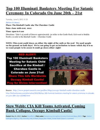 Top 100 Illuminati Banksters Meeting For Satanic
Ceremony In Colorado On June 20th – 21st
Tuesday, June 5, 2012 21:25
(Before It's News)
Place: The Kimball Castle aka The Cherokee Castle
Date: June 20th-21st, 2012
Time: 9pm to 6 am
Directions: Take I-25 south of Denver approximately 30 miles to the Castle Rock. Exit west to Sedalia
North 1/2 mile to the Kimball Castle – Cherokee Castle
NOTE: This event could down on either the night of the 20th or the 21st! We need people
on the ground on both days! We're not going to get an invitation to know which day it is so
we want people to be aware it could go down either night!
Source: http://www.project.nsearch.com/profiles/blogs/occupy-kimball-castle-cherokee-castle
http://beforeitsnews.com/alternative/2012/06/top-100-illuminati-banksters-meeting-for-satanic-ceremony-in-colorado-
on-june-20th-21st-2223982.html
Stew Webb: CIA Kill Teams Activated, Coming
Bank Collapse, Occupy Kimball Castle!
Posted: May 31, 2012 | Author: Panoffolin | Filed under: Conspiracy,Corruption,Current, Illuminati,News, NWO | Tags: Central
IntelligenceAgency, CIA, Colorado,Intel, Kimball,Skype,Stew Webb, United States |Leave a comment
 