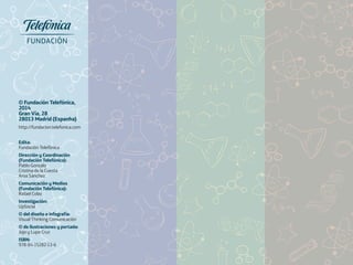 © Fundación Telefónica, 
2014 
Gran Vía, 28 
28013 Madrid (Espanha) 
http://fundacion.telefonica.com 
Edita: 
Fundación Telefónica 
Dirección y Coordinación 
(Fundación Telefónica): 
Pablo Gonzalo 
Cristina de la Cuesta 
Aroa Sánchez 
Comunicación y Medios 
(Fundación Telefónica): 
Rafael Cobo 
Investigación: 
UpSocial 
© del diseño e infografía: 
Visual Thinking Comunicación 
© de ilustraciones y portada: 
Jojo y Lupe Cruz 
ISBN: 
978-84-15282-13-6 
 