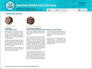 100 TOP 
INNOVACIONES EDUCATIVAS 
Proyectos eficaces para fomentar 
las vocaciones científico-tecnológicas (STEM) Inicio Tabla de contenidos Introducción Innovaciones 
» jurado DEL DESAFÍO 
Luis Berruete 
Coordinador 
y cofundador de Creas 
Arquitecto por la Universidad de Na-varra. 
Máster en Planificación Urba-na, 
por la Universidad de Harvard, 
Máster en Dirección de Empresa In-mobiliaria, 
por la Universidad Politéc-nica 
de Madrid. 
Trabajó en el Ayuntamiento de Zara-goza 
en la redacción del Plan General 
de Ordenación Urbana. Ha sido re-presentante 
de la Fundación Vicente 
Ferrer en Zaragoza. 
Emprendedor en varios proyectos y 
patrono de las fundaciones Ecodes, 
Entretodos, Norte y Fidah. 
Germán Castejón 
Socio director de Kailas MT, 
miembro del Patronato de Fundación ESADE y Fundación Ship2B 
Licenciado y MBA por ESADE Barce-lona 
e IMP por McGill University de 
Montreal. 
Ha sido director general de Deuts-che 
Bank España, asesor para Es-paña 
de Bank of America Capital 
Partners y director general adjunto 
de Santander de Negocios. Ha sido 
profesor colaborador de los depar-tamentos 
de finanzas y política de 
empresa y mentor de proyectos de 
empresa fin de carrera de ESADE y 
presidente de ESADE Alumni. 
Es miembro del Patronato de la Fun-dación 
ESADE y presidente de su 
Comité de Fundraising, de la Funda-ción 
Gaspar de Portola, que da em-pleo 
a discapacitados psíquicos, y 
de la Fundación Ship2B, incubadora 
y promotora de emprendedores so-ciales. 
Es miembro del Comité Edi-torial 
de la colección Empresa de Lid 
Editorial. 
Asesora a varios grupos familiares 
empresariales, es presidente del 
Consejo Asesor de Meridia Capital 
y miembro de diversos consejos de 
administración. 
13 - Proyectos eficaces para fomentar las vocaciones científico-tecnológicas (STEM) 
 