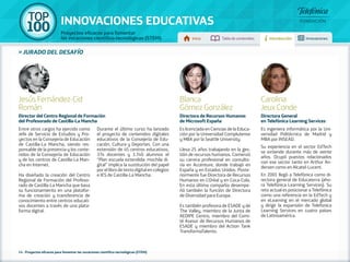 100 TOP 
INNOVACIONES EDUCATIVAS 
Proyectos eficaces para fomentar 
las vocaciones científico-tecnológicas (STEM) Inicio Tabla de contenidos Introducción Innovaciones 
» jurado DEL DESAFÍO 
Jesús Fernández-Cid 
Román 
Director del Centro Regional de Formación 
del Profesorado de Castilla-La Mancha 
Entre otros cargos ha ejercido como 
Jefe de Servicio de Estudios y Pro-yectos 
en la Consejería de Educación 
de Castilla-La Mancha, siendo res-ponsable 
de la presencia y los conte-nidos 
de la Consejería de Educación 
y de los centros de Castilla-La Man-cha 
en Internet. 
Ha diseñado la creación del Centro 
Regional de Formación del Profeso-rado 
de Castilla-La Mancha que basa 
su funcionamiento en una platafor-ma 
de creación y transferencia de 
conocimiento entre centros educati-vos 
docentes a través de una plata-forma 
digital. 
Durante el último curso ha lanzado 
el proyecto de contenidos digitales 
educativos de la Consejería de Edu-cación, 
Cultura y Deportes. Con una 
extensión de 45 centros educativos, 
374 docentes y 3.740 alumnos el 
“Plan escuela extendida: mochila di-gital” 
implica la sustitución del papel 
por el libro de texto digital en colegios 
e IES de Castilla-La Mancha. 
Blanca 
Gómez González 
Directora de Recursos Humanos 
de Microsoft España 
Es licenciada en Ciencias de la Educa-ción 
por la Universidad Complutense 
y MBA por la Seattle University. 
Lleva 25 años trabajando en la ges-tión 
de recursos humanos. Comenzó 
su carrera profesional en consulto-ría 
en Accenture, donde trabajó en 
España y en Estados Unidos. Poste-riormente 
fue Directora de Recursos 
Humanos en L’Oréal y en Coca-Cola. 
En esta última compañía desempe-ñó 
también la función de Directora 
de Diversidad para Europa. 
Es también profesora de ESADE y de 
The Valley, miembro de la Junta de 
AEDIPE Centro, miembro del Comi-té 
Asesor de Recursos Humanos de 
ESADE y miembro del Action Tank 
TransformaTalento. 
Carolina 
Jeux Conde 
Directora General 
en Telefónica Learning Services 
Es ingeniera informática por la Uni-versidad 
Politécnica de Madrid y 
MBA por INSEAD. 
Su experiencia en el sector EdTech 
se extiende durante más de veinte 
años. Ocupó puestos relacionados 
con ese sector tanto en Arthur An-dersen 
como en Alcatel-Lucent. 
En 2001 llegó a Telefónica como di-rectora 
general de Educaterra (aho-ra 
Telefónica Learning Services). Su 
reto actual es posicionar a Telefónica 
como una referencia en la EdTech y 
en eLearning en el mercado global 
y dirigir la expansión de Telefonica 
Learning Services en cuatro países 
de Latinoamérica. 
14 - Proyectos eficaces para fomentar las vocaciones científico-tecnológicas (STEM) 
 
