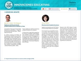100 TOP 
INNOVACIONES EDUCATIVAS 
Proyectos eficaces para fomentar 
las vocaciones científico-tecnológicas (STEM) Inicio Tabla de contenidos Introducción Innovaciones 
» jurado DEL DESAFÍO 
Ignasi López Verdeguer 
Subdirector del Área de Ciencia 
y Medio Ambiente de la Fundación La Caixa 
Licenciado en Física por la Universidad 
Autónoma de Barcelona. Programa 
de Desarrollo Directivo (IESE – Univer-sidad 
de Navarra). 
Es profesor visitante del Máster de 
Comunicación Científica de la Univer-sidad 
Pompeu Fabra y del Máster en 
Museología de la Universidad de Gra-nada. 
Desde 2007, vocal del comité de 
dirección del Consejo Catalán de la Co-municación 
Científica. Ha sido director 
de la colección de ensayo y divulga-ción 
científica Transiciones de Paidós 
- Editorial Planeta (2006 - 2010). 
Como subdirector del Área de Ciencia 
y Medio Ambiente de Fundación 
La Caixa está a cargo de los programas 
de “Ciencia y Sociedad” sobre divulga-ción 
científica y educación no formal 
de las ciencias, el de “Investigación” y 
el programa de “Medio ambiente”. Es 
coordinador del proyecto europeo RRI 
Tools (FP7) que pretende implantar la 
Investigación e Innovación Responsa-ble 
en Europa. 
Ana Millán 
Directora de la Fundación Accenture 
Ingeniero aeronáutico por la ETSIA de 
la Universidad Politécnica de Madrid. 
Se incorporó a la compañía Accentu-re 
en enero 1995. Dedicó los prime-ros 
años de su carrera profesional a la 
gestión de proyectos de consultoría 
tecnológica y estratégica. Comenzó 
trabajando con clientes del sector 
aeronáutico (EADS, CASA, el ejército, 
etc.) y al cabo de unos años cambió 
de sector, dedicándose a clientes del 
área financiera; primero en Luxem-burgo, 
donde permaneció cuatro 
años trabajando para la Banque Na-tionale 
du Luxembourg y luego en 
Estados Unidos para una compañía 
de seguros. 
Desde el año 2003 dirige la Funda-ción 
Accenture, que abarca la acción 
social del Grupo Accenture, dando 
respuesta a las inquietudes de sus 
empleados con tres líneas de acción 
distintas y complementarias: la con-sultoría 
gratuita, la financiación de 
proyectos sociales y el voluntariado 
corporativo. Actualmente también 
es miembro del Comité Ejecutivo y 
de la Junta Directiva de la Asociación 
Española de Fundaciones. 
15 - Proyectos eficaces para fomentar las vocaciones científico-tecnológicas (STEM) 
 