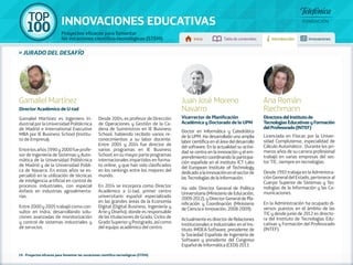 100 TOP 
INNOVACIONES EDUCATIVAS 
Proyectos eficaces para fomentar 
las vocaciones científico-tecnológicas (STEM) Inicio Tabla de contenidos Introducción Innovaciones 
» jurado DEL DESAFÍO 
Gamaliel Martínez 
Director Académico de U-tad 
Gamaliel Martínez es Ingeniero In-dustrial 
por la Universidad Politécnica 
de Madrid e International Executive 
MBA por IE Business School (Institu-to 
de Empresa). 
Entre los años 1990 y 2000 fue profe-sor 
de Ingeniería de Sistemas y Auto-mática 
de la Universidad Politécnica 
de Madrid y de la Universidad Públi-ca 
de Navarra. En estos años se es-pecializó 
en la utilización de técnicas 
de inteligencia artificial en control de 
procesos industriales, con especial 
énfasis en industrias agroalimenta-rias. 
Entre 2000 y 2005 trabajó como con-sultor 
en Indra, desarrollando solu-ciones 
avanzadas de monitorización 
y control de sistemas industriales y 
de servicios. 
Desde 2004, es profesor de Dirección 
de Operaciones y Gestión de la Ca-dena 
de Suministros en IE Business 
School, habiendo recibido varios re-conocimientos 
a su labor docente. 
Entre 2005 y 2014 fue director de 
varios programas en IE Business 
School, en su mayor parte programas 
internacionales impartidos en forma-to 
online, y que han sido clasificados 
en los rankings entre los mejores del 
mundo. 
En 2014 se incorpora como Director 
Académico a U-tad, primer centro 
universitario español especializado 
en las grandes áreas de la Economía 
Digital (Digital Business, Ingeniería y 
Arte y Diseño), donde es responsable 
de las titulaciones de Grado, Ciclos de 
Grado Superior y Postgrado, así como 
del equipo académico del centro. 
Ana Román 
Riechmann 
Directora del Instituto de 
Tecnologías Educativas y Formación 
del Profesorado (INTEF) 
Licenciada en Físicas por la Univer-sidad 
Complutense, especialidad de 
Cálculo Automático . Durante los pri-meros 
años de su carrera profesional 
trabajó en varias empresas del sec-tor 
TIC, siempre en tecnologías. 
Desde 1993 trabaja en la Administra-ción 
General del Estado, pertenece al 
Cuerpo Superior de Sistemas y Tec-nologías 
de la Información y las Co-municaciones. 
En la Administración ha ocupado di-versos 
puestos en el ámbito de las 
TIC y desde junio de 2012 es directo-ra 
del Instituto de Tecnologías Edu-cativas 
y Formación del Profesorado 
(INTEF). 
Juan José Moreno 
Navarro 
Vicerrector de Planificación 
Académica y Doctorado de la UPM 
Doctor en Informática y Catedrático 
de la UPM. Ha desarrollado una amplia 
labor científica en el área del desarrollo 
del software. En la actualidad su activi-dad 
se centra en la innovación y el em-prendimiento 
coordinando la participa-ción 
española en el instituto ICT Labs 
del European Institute of Technology 
dedicado a la innovación en el sector de 
las Tecnologías de la Información. 
Ha sido Director General de Política 
Universitaria (Ministerio de Educación, 
2009-2012), y Director General de Pla-nificación 
y Coordinación (Ministerio 
de Ciencia e Innovación, 2008-2009). 
Actualmente es director de Relaciones 
Institucionales e Industriales en el Ins-tituto 
IMDEA-Software, presidente de 
la Sociedad Española de Ingeniería de 
Software y presidente del Congreso 
Español de Informática (CEDI) 2013. 
16 - Proyectos eficaces para fomentar las vocaciones científico-tecnológicas (STEM) 
 