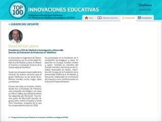 100 TOP 
INNOVACIONES EDUCATIVAS 
Proyectos eficaces para fomentar 
las vocaciones científico-tecnológicas (STEM) Inicio Tabla de contenidos Introducción Innovaciones 
» jurado DEL DESAFÍO 
David del Val Latorre 
Presidente y CEO de Telefónica Investigación y Desarrollo. 
Director de Innovación de Productos en Telefónica 
Es licenciado en Ingeniería de Teleco-municaciones 
por la Universidad Po-litécnica 
de Madrid y tiene un Máster 
of Science in Computer Science de la 
Universidad de Stanford. 
Supervisa al equipo responsable de la 
creación de nuevos servicios para el 
grupo Telefónica, en las áreas de te-léfonos 
móviles, coche, hogar, salud 
y empresas. 
Estuvo seis años en Estados Unidos, 
donde fue co-fundador de VXtreme, 
una compañía tecnológica con base 
en Silicon Valley que posteriormente 
fue adquirida por Microsoft. Tras for-mar 
parte de Microsoft durante al-gunos 
años, volvió a España y fundó 
Tech Foundries, empresa de la que 
fue vicepresidente hasta el 2008. 
Ha participado en la fundación de 9 
compañías tecnológicas y tiene 16 
patentes en Europa, Estados Unidos 
y Japón. También es miembro del 
Comité Científico del Instituto de Es-tudios 
Avanzados en Redes, miem-bro 
del Consejo de la Fundación de la 
Universidad Politécnica de Madrid, y 
frecuente colaborador en el Instituto 
de Empresa como conferenciante en 
el área de Emprendimiento. 
17 - Proyectos eficaces para fomentar las vocaciones científico-tecnológicas (STEM) 
 