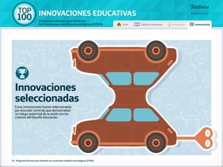 100 TOP 
INNOVACIONES EDUCATIVAS 
Proyectos eficaces para fomentar 
las vocaciones científico-tecnológicas (STEM) Inicio Tabla de contenidos Introducción Innovaciones 
Innovaciones 
seleccionadas 
Estas innovaciones fueron seleccionadas 
por el jurado como las que demostraban 
un mayor potencial de acuerdo con los 
criterios del Desafío Educación. 
18 - Proyectos eficaces para fomentar las vocaciones científico-tecnológicas (STEM) 
 