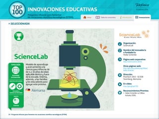 100 TOP 
INNOVACIONES EDUCATIVAS 
Proyectos eficaces para fomentar 
las vocaciones científico-tecnológicas (STEM) Inicio Tabla de contenidos Introducción Innovaciones 
» SELECCIONADA 
ScienceLab 
Modelo de aprendizaje 
y acercamiento a la 
ciencia para niños/as de 
de 4 a 10 años de edad, 
aplicable dentro y fuera 
de la escuela. Orienta, 
además, a las familias 
y los educadores para 
apoyar este proceso. 
Tipología 
Escuela y 
centros no formales 
19 - Proyectos eficaces para fomentar las vocaciones científico-tecnológicas (STEM) 
Organización: 
ScienceLab 
Nombre del innovador/a 
o fundador/a: 
Heike Schettler 
Página web corporativa: 
http://www.science-lab.de 
Otras páginas web: 
http://germany.ashoka.org/fellow/ 
heike-schettler 
Dirección: 
Postfach 1845 - 82308 
Starnberg, Alemania 
En vídeo: 
http://goo.gl/qoYYfH 
Reconocimientos/Premios: 
•• Heike Schettler es Fellow 
Ashoka 2006. 
Alemania 
Actividad 
extraescolar 
Agentes implicados 
Ámbito 
Ciencia 
 