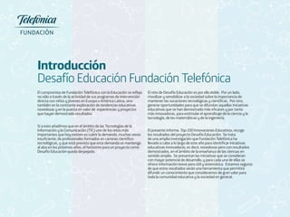 Introducción 
Desafío Educación Fundación Telefónica 
El compromiso de Fundación Telefónica con la Educación se refleja 
no sólo a través de la actividad de sus programas de intervención 
directa con niños y jóvenes en Europa o América Latina, sino 
también en la constante exploración de tendencias educativas 
novedosas y en la puesta en valor de experiencias y proyectos 
que hayan demostrado resultados. 
Si a esto añadimos que en el ámbito de las Tecnologías de la 
Información y la Comunicación (TIC) uno de los retos más 
importantes que hoy existen es cubrir la demanda, muchas veces 
insuficiente, de profesionales formados en carreras científico-tecnológicas, 
y que está previsto que esta demanda se mantenga 
al alza en los próximos años, el horizonte para un proyecto como 
Desafío Educación queda despejado. 
El reto de Desafío Educación es por ello doble. Por un lado, 
movilizar y sensibilizar a la sociedad sobre la importancia de 
mantener las vocaciones tecnológicas y científicas. Por otro, 
generar oportunidades para que se difundan aquellas iniciativas 
educativas que se han demostrado más eficaces y por tanto 
más innovadoras, para estimular el aprendizaje de la ciencia y la 
tecnología, de las matemáticas y de la ingeniería. 
El presente informe, Top-100 Innovaciones Educativas, recoge 
los resultados del proyecto Desafío Educación. Se trata 
de una amplia investigación que Fundación Telefónica ha 
llevado a cabo a lo largo de este año para identificar iniciativas 
educativas innovadoras, es decir, novedosas pero con resultados 
demostrados, en el ámbito de la enseñanza de las ciencias en 
sentido amplio. Se presentan las iniciativas que se consideran 
con mayor potencial de desarrollo, y para cada una de ellas se 
ofrece información breve pero útil y sistemática. Estamos seguros 
de que estos resultados serán una herramienta que permitirá 
difundir un conocimiento que consideramos de gran valor para 
toda la comunidad educativa y la sociedad en general. 
 