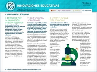 100 TOP 
INNOVACIONES EDUCATIVAS 
Proyectos eficaces para fomentar 
las vocaciones científico-tecnológicas (STEM) Inicio Tabla de contenidos Introducción Innovaciones 
» seleccionada » SCIENCELAB 
1. PROBLEMA QUE 
LA INNOVACIÓN 
INTENTA RESOLVER 
La formación científica y 
tecnológica es uno de los objetivos 
fundamentales en materia 
educativa de la Unión Europea 
para 2020. No obstante, los 
conocimientos científicos son los 
grandes olvidados del sistema 
educativo. 
Los informes PISA dejan al 
descubierto las deficiencias 
alarmantes en educación científica 
y tecnológica. Las causas de estos 
pobres resultados se encuentran 
no sólo en el nivel básico de 
conocimientos de los maestros, 
sino sobre todo en el enfoque del 
aprendizaje científico en las escuelas. 
Hay poca o ninguna educación 
científica en la educación infantil 
y primaria. Las clases de Biología 
y Química comienzan cuando los 
alumnos tienen 10 o 12 años de 
edad. 
2. ¿QUÉ SOLUCIÓN 
SE PROPONE? 
La iniciativa emprendida por Heike 
Schettler proporciona un modelo 
de aprendizaje y acercamiento a la 
ciencia, aplicable dentro y fuera de 
la escuela, que convierte a niños/ 
as de 4 a 10 años de edad en pro-tagonistas 
de su proceso de descu-brimiento 
y formación científica. 
Los niños/as se hacen con los conoci-mientos, 
habilidades y destrezas nece-sarias, 
a través de un sistema que les 
ayuda a plantearse preguntas sobre su 
entorno y a buscar respuestas median-te 
la experimentación. 
El sistema fomenta la curiosidad del 
niño/a desde los primeros años, inde-pendientemente 
de su entorno sociofa-miliar. 
De hecho el modelo se ha desa-rrollado 
con especial atención a niños/ 
as de contextos con bajos recursos 
económicos y académicos. Además 
de proporcionar un procedimiento de 
aprendizaje para los niños/as, forma a 
la población adulta del entorno educa-tivo 
(docentes, padres y educadores no 
formales e informales) para que supe-ren 
su inseguridad ante la ciencia y se 
sientan con la confianza necesaria para 
apoyar en este proceso de aprendizaje 
a los niños/as que tienen a su cargo. 
20 - Proyectos eficaces para fomentar las vocaciones científico-tecnológicas (STEM) 
3. ¿CÓMO FUNCIONA 
ESTA SOLUCIÓN? 
ScienceLab comenzó en 2002 su 
actividad en el ámbito extraescolar 
con un programa para niños/as de 
4 a 10 años. 
Se basa en la curiosidad innata de 
los niños/as por el mundo que les 
rodea. A partir de preguntas típicas 
en estas edades (¿Por qué el cielo es 
azul?, ¿Por qué hierve el agua?...) los 
instructores del programa orientan 
a los niños/as para que realicen, 
describan y analicen experimentos 
que les permitan comprender 
conceptos y procesos 
complejos de 
forma apropiada y 
motivadora para su 
edad. 
Los cursos ofrecen 
una amplia gama 
de experimentos 
apropiados para las 
diferentes edades 
y tratan sobre 
numerosos temas 
del campo de la 
Biología, la Medicina, 
la Química, la Física, 
la Tecnología, 
la Astronomía, 
la Geofísica (especialmente la 
Geología)... En la actualidad dispone 
de 10 módulos que se están 
actualizando de forma permanente, a 
partir de la experiencia didáctica que 
ScienceLab acumula. 
Los cursos se realizan en grupos 
de 8 niños/as y duran 14 semanas 
(una unidad por semana). El 
planteamiento didáctico permite 
avanzar a los niños/as de forma 
gradual, a su propio ritmo, a través 
de una orientación individual; así 
también, fomenta 
el trabajo en equipo 
y la conexión de los 
conocimientos con 
otras materias, como 
la geografía o la 
historia. Después de 
una rápida evidencia 
de sus resultados, 
ScienceLab consiguió 
introducirse desde 
2004 en los jardines 
de infancia y en las 
escuelas. 
Una de las ventajas 
de ScienceLab es 
que los padres 
 