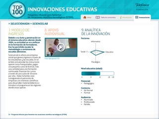 100 TOP 
INNOVACIONES EDUCATIVAS 
Proyectos eficaces para fomentar 
las vocaciones científico-tecnológicas (STEM) Inicio Tabla de contenidos Introducción Innovaciones 
» seleccionada » SCIENCELAB 
22 - Proyectos eficaces para fomentar las vocaciones científico-tecnológicas (STEM) 
9. ANALÍTICA 
DE LA INNOVACIÓN 
Factores: 
Informativo 
Social 5 1 Educativo 
Psicológico 
Nivel educativo (edad): 
4 8 12 18 +18 
Potencial: 
• Pedagógico 
Contexto: 
• No formal 
• Formal 
Audiencia: 
• Alumnado 
• Profesorado 
• Familia 
7. MODELO DE 
INGRESOS 
Debido a su éxito y penetración en 
el sistema educativo alemán desde 
2004, su actividad se va a enfocar 
en la formación de formadores. 
Eso ha permitido escalar la 
metodología a centenares de 
escuelas alemanas. 
ScienceLab es ahora una empresa 
social que genera ingresos a través de 
los estudiantes y las escuelas. En el 
ámbito extraescolar los instructores 
operan como franquiciados; pagan 
una pequeña cuota de licencia, más 
una cantidad para una formación 
continuada; financian los cursos 
a través de una cuota de 10 euros 
por niño. Heike Schettler está 
consiguiendo el patrocinio de 
empresas con intereses científicos 
para desarrollar material didáctico e 
introducir el programa en las regiones 
donde estas operan. 
8. APOYO 
AUDIOVISUAL 
http://goo.gl/qoYYfH 
 