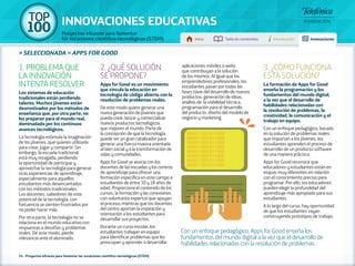 100 TOP 
INNOVACIONES EDUCATIVAS 
Proyectos eficaces para fomentar 
las vocaciones científico-tecnológicas (STEM) Inicio Tabla de contenidos Introducción Innovaciones 
Con un enfoque pedagógico, Apps for Good enseña los 
fundamentos del mundo digital a la vez que el desarrollo de 
habilidades relacionadas con la resolución de problemas 
» SELECCIONADA » APPS FOR GOOD 
1. PROBLEMA QUE 
LA INNOVACIÓN 
INTENTA RESOLVER 
Los sistemas de educación 
tradicionales están perdiendo 
talento. Muchos jóvenes están 
desmotivados por los métodos de 
enseñanza que, por otra parte, no 
les preparan para el mundo real, 
dominadado por los continuos 
avances tecnológicos. 
La tecnología estimula la imaginación 
de los jóvenes, que quieren utilizarla 
para crear, jugar y compartir. Sin 
embargo, la escuela tradicional 
está muy rezagada, perdiendo 
la oportunidad de participar y 
aprovechar la tecnología para generar 
ricas experiencias de aprendizaje, 
especialmente para aquellos 
estudiantes más desencantados 
con los métodos tradicionales. 
Los docentes, sabedores de este 
potencial de la tecnología, con 
frecuencia se sienten frustrados por 
no poder hacer más. 
Por otra parte, la tecnología no se 
relaciona en el mundo educativo con 
respuestas a desafíos y problemas 
reales. De este modo, pierde 
relevancia ante el alumnado. 
2. ¿QUÉ SOLUCIÓN 
SE PROPONE? 
Apps for Good es un movimiento 
que vincula la educación en 
tecnología de código abierto con la 
resolución de problemas reales. 
De este modo quiere generar una 
nueva generación de jóvenes que 
pueda crear, lanzar y comercializar 
nuevos productos tecnológicos 
que mejoren el mundo. Parte de 
la concepción de que la tecnología 
puede ser un gran catalizador para 
generar una fuerza masiva orientada 
al bien social y a la transformación de 
vidas y comunidades. 
Apps for Good se asocia con los 
docentes de las escuelas y los centros 
de aprendizaje para ofrecer una 
formación específica en este campo a 
estudiantes de entre 10 y 18 años de 
edad. Proporciona el contenido de los 
cursos, la formación y las conexiones 
con voluntarios expertos que apoyan 
el proceso; mientras que los docentes 
del centro aportan la inspiración y 
orientación a los estudiantes para 
desarrollar sus proyectos. 
Durante un curso escolar, los 
estudiantes trabajan en equipo 
para identificar problemas que les 
preocupan y aprender a desarrollar 
24 - Proyectos eficaces para fomentar las vocaciones científico-tecnológicas (STEM) 
aplicaciones móviles o webs 
que contribuyan a la solución 
de los mismos. Al igual que los 
emprendedores profesionales, los 
estudiantes pasan por todas las 
fases clave del desarrollo de nuevos 
productos: generación de ideas, 
análisis de la viabilidad técnica, 
programación para el desarrollo 
del producto, diseño del modelo de 
negocio y marketing. 
3. ¿CÓMO FUNCIONA 
ESTA SOLUCIÓN? 
La formación de Apps for Good 
enseña la programación y los 
fundamentos del mundo digital, 
a la vez que el desarrollo de 
habilidades relacionadas con 
la resolución de problemas, la 
creatividad, la comunicación y el 
trabajo en equipo. 
Con un enfoque pedagógico, basado 
en la solución de problemas reales 
que importan a los jóvenes, los 
estudiantes aprenden el proceso de 
desarrollo de un producto software 
de una manera práctica. 
Apps for Good reconoce que 
educadores y estudiantes están en 
etapas muy diferentes en relación 
con el conocimiento preciso para 
programar. Por ello, los educadores 
pueden elegir la profundidad del 
aprendizaje más apropiado para sus 
estudiantes. 
A lo largo del curso, hay oportunidad 
de que los estudiantes vayan 
construyendo prototipos de trabajo. 
 