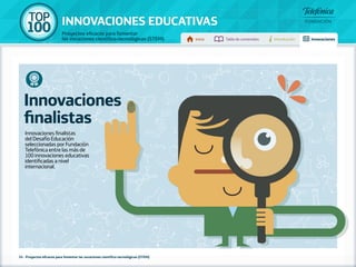 100 TOP 
INNOVACIONES EDUCATIVAS 
Proyectos eficaces para fomentar 
las vocaciones científico-tecnológicas (STEM) Inicio Tabla de contenidos Introducción Innovaciones 
Innovaciones 
finalistas 
Innovaciones finalistas 
del Desafío Educación 
seleccionadas por Fundación 
Telefónica entre las más de 
100 innovaciones educativas 
identificadas a nivel 
internacional. 
34 - Proyectos eficaces para fomentar las vocaciones científico-tecnológicas (STEM) 
 