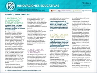 100 TOP 
INNOVACIONES EDUCATIVAS 
Proyectos eficaces para fomentar 
las vocaciones científico-tecnológicas (STEM) Inicio Tabla de contenidos Introducción Innovaciones 
» FINALISTA » AVANTI FELLOWS 
1. PROBLEMA QUE 
LA INNOVACIÓN 
INTENTA RESOLVER 
En la India, sólo el 13% de los 
7,8 millones de graduados de 
secundaria continúan sus estudios 
en la universidad. 
De este porcentaje, muy pocos 
pertenecen a familias con pocos 
recursos. La diferencia de nivel 
educativo entre las escuelas privadas 
y públicas es alta, acentuando la 
brecha social. De acuerdo con Global 
Poverty Research Group (GPRG), los 
alumnos de las escuelas privadas 
en la India doblan los resultados en 
lectoescritura y aritmética de los 
alumnos de las escuelas públicas. 
La dificultad en los exámenes de 
acceso a la universidad es alta, sobre 
todo en lo concerniente a materias 
STEM. Los planes de estudio de la 
escuela secundaria no preparan 
para estos exámenes. Esto activa 
toda una industria de tutoría para 
capacitar a los estudiantes con dos 
o tres años de anticipación y con 
un coste anual de al menos 3.500 
dólares. 
Consecuentemente, sólo los 
estudiantes con recursos para pagar 
estas clases particulares pueden 
presentarse a los exámenes con 
la preparación necesaria. Para 
complicar más el escenario, cada 
universidad tiene un tipo de examen 
y modelo de evaluación específicos, 
con lo cual se requiere una 
preparación enfocada a un centro en 
particular. 
Por otra parte, una reciente 
evaluación realizada por la National 
Association of Software and 
Services Companies (NASSCOM) ha 
demostrado que las empresas TIC 
rechazan al 90% de los graduados 
universitarios y al 75% de los 
graduados de ingeniería por no 
estar suficientemente preparados 
para continuar la formación en las 
empresas. 
2. ¿QUÉ SOLUCIÓN 
SE PROPONE? 
Con el propósito de incrementar las 
oportunidades de éxito en el acceso 
a la universidad de los estudiantes 
provenientes de contextos 
socioeconómicos desfavorecidos, 
Avanti Fellows aporta una alternativa 
a la cara oferta de clases particulares 
para la preparación de los exámenes 
de ingreso. Este programa hace 
36 - Proyectos eficaces para fomentar las vocaciones científico-tecnológicas (STEM) 
especial énfasis en las materias clave, 
como matemáticas y ciencias. 
Enfoca la educación como un 
proceso social, en el que participa 
la figura del trabajador social 
que asume tareas de facilitador, 
mientras los estudiantes entran 
en dinámicas de formación entre 
pares. 
3. ¿CÓMO FUNCIONA 
ESTA SOLUCIÓN? 
Avanti Fellows propone una 
pedagogía avanzada, que considera 
que el aprendizaje es producto de 
la ingeniería social y no sólo una 
transferencia de información entre 
el profesor y el estudiante. 
Se concreta en una metodología peer 
to peer, desarrollada por el profesor 
de Harvard, Eric Mazur. Primero se 
implementó en centros públicos y, 
después, atendiendo a los resultados, 
se abrieron centros propios: Avanti’s 
Learning Centers. 
La implementación de esta 
metodología prescinde de la figura 
convencional del docente y se 
basa en la figura del trabajador 
social que focaliza sus funciones 
en ser consejero y facilitador para 
los estudiantes que están bajo su 
responsabilidad. 
Los estudiantes se introducen en 
un sistema de aprendizaje mutuo 
(peer to peer) que se combina con el 
mentoring. 
Estos trabajadores sociales, con 
fuertes competencias comunitarias 
y sociales, además de orientar de 
forma personal a los estudiantes, 
mantienen la disciplina y guían su 
proceso de aprendizaje. Juegan un 
papel fundamental para asegurar 
que los estudiantes estén activos 
y motivados. Si detectan que un 
estudiante precisa orientación y 
apoyo académico, lo derivan a un 
mentor. 
Los mentores que forman parte 
de la red de Avanti (una de las más 
grandes de la India con más de 300 
miembros) provienen de las mejores 
universidades privadas de ingeniería 
y derecho. Los mentores guían a los 
estudiantes a través del currículum 
con clara orientación a la universidad. 
Mentores y estudiantes establecen 
lazos estrechos a lo largo de los dos 
años del programa Avanti. Este es uno 
de los aspectos mejor valorados por 
los estudiantes. 
Avanti ofrece un programa de dos a 
tres años para los alumnos de 9º a 
 