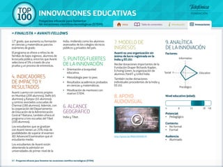100 TOP 
INNOVACIONES EDUCATIVAS 
Proyectos eficaces para fomentar 
las vocaciones científico-tecnológicas (STEM) Inicio Tabla de contenidos Introducción Innovaciones 
» FINALISTA » AVANTI FELLOWS 
37 - Proyectos eficaces para fomentar las vocaciones científico-tecnológicas (STEM) 
Factores: 
Informativo 
Social 5 1 Educativo 
Psicológico 
Nivel educativo (edad): 
Potencial: 
• Pedagógico 
Contexto: 
• No formal 
• Formal 
Audiencia: 
• Alumnado 
12º grado, que aumenta su formación 
en ciencias y matemáticas para los 
exámenes de grado. 
El programa se ofrece a niños/as de 
familias de bajos ingresos, alumnos de 
la escuela pública, entre los que Avanti 
selecciona el 5% a través de una 
prueba y un proceso de entrevistas. 
4. INDICADORES 
DE IMPACTO Y 
RESULTADOS 
Avanti cuenta con centros propios 
en Mumbai (200 alumnos), Delhi (45 
alumnos) y Kanpur (45 alumnos); 
y centros asociados a escuelas de 
Chennai (180 alumnos). Además, con 
la cooperación del Departamento 
de Educación de la Administración 
Central Tibetana, también ofrece el 
programa a tres escuelas del Tibet 
(100 alumnos). 
Los estudiantes que se gradúan 
con Avanti tienen un 25% más de 
posibilidades de superar el examen 
JEE Advanced Examination que el 
estudiante medio. 
Los estudiantes de Avanti están 
obteniendo la admisión en 
universidades de primer nivel de la 
India, rindiendo como los alumnos 
avanzados de los colegios técnicos 
públicos y privados del país. 
5. PUNTOS FUERTES 
DE LA INNOVACIÓN 
•• Orientación a la equidad 
educativa. 
•• Metodología peer to peer. 
•• Resultados académicos probados 
en ciencias y matemáticas. 
•• Movilización de mentores con 
nivel en STEM. 
6. ALCANCE 
GEOGRÁFICO 
India y Tibet. 
7. MODELO DE 
INGRESOS 
Avanti es una organización sin 
ánimo de lucro registrada en la 
India y EE.UU. 
Recibe donaciones importantes de la 
Fundación Draper Richards Kaplan, 
Echoing Green, la organización de 
alumnos PanIIT y Unltd Índia. 
También recibe donaciones 
individuales procedentes de la India y 
EE.UU. 
8. APOYO 
AUDIOVISUAL 
http://youtu.be/IBWsHNN6W1M 
9. ANALÍTICA 
DE LA INNOVACIÓN 
4 8 12 18 +18 
 