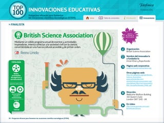 100 TOP 
INNOVACIONES EDUCATIVAS 
Proyectos eficaces para fomentar 
las vocaciones científico-tecnológicas (STEM) Inicio Tabla de contenidos Introducción Innovaciones 
» FINALISTA 
Mediante un sólido programa anual de eventos y actividades 
inspiradoras, intenta conectar a la sociedad civil con la ciencia, 
convirtiéndola en una fuerza cultural accesible y de primer orden. 
Tipología 
Redes, 
actividades 
divulgativas y 
extraescolares 
Agentes implicados 
Universidad, 
escuela e 
instituciones 
Ámbito 
Ciencia 
British Science Association 
38 - Proyectos eficaces para fomentar las vocaciones científico-tecnológicas (STEM) 
Organización: 
British Science Association 
Nombre del innovador/a 
o fundador/a: 
Imran Khan y Rupa Kundu 
Página web corporativa: 
www.britishscienceassociation.org 
Otras páginas web: 
http://en.wikipedia.org/wiki/British_ 
Science_Association 
www.oxfordscibar.com/ 
www.britishscienceassociation.org/ 
sites/default/files/root/association/ 
BSA_Annual%20review_FINAL.pdf 
Dirección: 
Wellcome Wolfson Building 
165 Queen's Gate 
London SW7 5HD - UK 
En vídeo: 
http://www.youtube.com/user/ 
BritishScienceAssoc 
Reino Unido 
 
