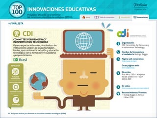 100 TOP 
INNOVACIONES EDUCATIVAS 
Proyectos eficaces para fomentar 
las vocaciones científico-tecnológicas (STEM) Inicio Tabla de contenidos Introducción Innovaciones 
» FINALISTA 
CDI 
Committee for Democracy 
in Information Technology 
Genera espacios informales, vinculados a las 
instituciones y líderes de las comunidades 
locales, que combinan la inclusión y educación 
tecnológica, con la formación en ciudadanía 
y emprendimiento. 
Tipología 
Entidades locales 
41 - Proyectos eficaces para fomentar las vocaciones científico-tecnológicas (STEM) 
Organización: 
CDI: Committee for Democracy 
in Information Technology 
Nombre del innovador/a 
o fundador/a: Rodrigo Baggio 
Página web corporativa: 
http://www.cdi.org.br 
Otras páginas web: 
www.cdiglobal.org 
Dirección: 
Rua Alice, 150 – Laranjeiras 
Rio de Janeiro / RJ – CEP 
22241-020 
En vídeo: 
http://www.youtube.com/user/redecdi 
Reconocimientos/Premios: 
•• Rodrigo Baggio es Ashoka 
Fellow 1996. 
Brasil 
Actividad 
extraescolar 
Agentes implicados 
Ámbito 
Tecnología 
 