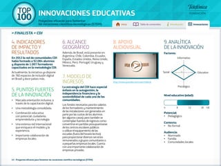 100 TOP 
INNOVACIONES EDUCATIVAS 
Proyectos eficaces para fomentar 
las vocaciones científico-tecnológicas (STEM) Inicio Tabla de contenidos Introducción Innovaciones 
» FINALISTA » CDI 
43 - Proyectos eficaces para fomentar las vocaciones científico-tecnológicas (STEM) 
Factores: 
Informativo 
Social 5 1 Educativo 
Psicológico 
Nivel educativo (edad): 
Potencial: 
• Pedagógico 
Contexto: 
• No formal 
Audiencia: 
• Alumnado 
• Familia 
• Comunidades locales 
4. INDICADORES 
DE IMPACTO Y 
RESULTADOS 
En 2012 la red de comunidades CDI 
había formado a 92.084 alumnos 
y disponía de 1.007 formadores 
capacitados en la metodología CDI. 
Actualmente, la iniciativa ya dispone 
de 780 espacios de inclusión digital 
en Brasil y doce países más. 
5. PUNTOS FUERTES 
DE LA INNOVACIÓN 
•• Marcada orientación inclusiva, a 
través de la capacitación digital. 
•• Una metodología consolidada. 
•• Combinación educativa 
con potencial: ciudadanía, 
emprendeduría y tecnología. 
•• Una extensa red internacional 
que enriquece el modelo y la 
experiencia. 
•• Importante colaboración de 
empresas locales. 
6. ALCANCE 
GEOGRÁFICO 
Además de Brasil, está presente en: 
Argentina, Chile, Colombia, Ecuador, 
España, Estados Unidos, Reino Unido, 
México, Perú, Portugal, Uruguay y 
Venezuela. 
7. MODELO DE 
INGRESOS 
La estrategia del CDI hace especial 
énfasis en la autogestión, la 
independencia financiera y la 
sostenibilidad de cada una de las 
comunidades. 
Los fondos necesarios para los salarios 
de los formadores y mantenimiento 
de las instalaciones son generados en 
parte por las cuotas de los alumnos 
(en algunos casos); pero también se 
contemplan fuentes de ingresos como: 
convertirse en partidas presupuestarias 
de los centros escolares públicos 
o utilizar el equipamiento de las 
escuelas (fuera del horario lectivo) 
para proporcionar diversos servicios 
remunerados a grupos comunitarios o 
a pequeñas empresas locales. Cuenta 
con una importante colaboración de 
empresas privadas. 
8. APOYO 
AUDIOVISUAL 
http://www.youtube.com/user/redecdi 
9. ANALÍTICA 
DE LA INNOVACIÓN 
4 8 12 18 +18 
 