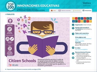 100 TOP 
INNOVACIONES EDUCATIVAS 
Proyectos eficaces para fomentar 
las vocaciones científico-tecnológicas (STEM) Inicio Tabla de contenidos Introducción Innovaciones 
» FINALISTA 
Organización: Citizen Schools 
Nombre del innovador/a 
o fundador/a: Erick Schwarz y 
Ned Rimer 
Página web corporativa: 
http://www.citizenschools.org 
Otras páginas web: 
http://www.citizenschools.org/about/ 
model/ 
http://goo.gl/c6IfNM 
Dirección: 
308 Congress Street, 5th Floor, 
Boston, MA, 02210, USA 
En vídeo: 
http://youtu.be/QrjPg8fRoSs 
Reconocimientos/Premios: 
•• Programa modelo a nivel 
nacional por la Casa Blanca. 
•• Premio Social Capitalist de Fast 
Company Magazine. 
•• Social Entrepreneur of the Year 
2013. 
•• Entrepreneurship Award de la 
Fundación Skoll. EE.UU. 
Tipología 
Actividad 
extraescolar 
Agentes implicados 
Empresas y 
escuelas 
Ámbito 
Ciencia, 
Tecnología, 
Matemáticas 
e Ingeniería 
Citizen Schools Disminuye la brecha educativa a través de 
un apoyo extraescolar de calidad. Conecta 
a los estudiantes sin recursos con personas 
adultas de la comunidad, que les ayudan en su 
formación y orientación. 
44 - Proyectos eficaces para fomentar las vocaciones científico-tecnológicas (STEM) 
 