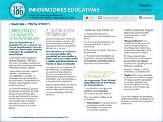 100 TOP 
INNOVACIONES EDUCATIVAS 
Proyectos eficaces para fomentar 
las vocaciones científico-tecnológicas (STEM) Inicio Tabla de contenidos Introducción Innovaciones 
» FINALISTA » CITIZEN SCHOOLS 
1. PROBLEMA QUE 
LA INNOVACIÓN 
INTENTA RESOLVER 
Existe un vacío crítico en la 
educación. Pero no se trata de una 
"brecha de rendimiento", como los 
medios de comunicación a menudo 
lo describen. Es una brecha de 
oportunidades. 
Los estudiantes de familias con 
ingresos altos pasan 300 horas 
más al año con adultos que los tres 
millones de estudiantes provenientes 
de familias con bajos ingresos. 
Los estudiantes de altos ingresos 
también se benefician de 
casi 8.000 dólares anuales en 
actividades complementarias de 
enriquecimiento: campamentos de 
robótica, clases de piano, tutoría 
académica y otros. 
Esta falta de referencias y apoyo 
por parte de los adultos, así como 
de recursos económicos para 
acceder a actividades formativas 
extraescolares, van minando las 
oportunidades de los jóvenes, 
especialmente el acceso a la 
educación superior y al mundo 
laboral. 
2. ¿QUÉ SOLUCIÓN 
SE PROPONE? 
Citizen Schools quiere cerrar esta 
brecha educativa y atender a los 
estudiantes que no tienen este 
apoyo de formación y orientación 
después de la escuela. 
Para ello conecta a estudiantes 
con personas adultas de la 
comunidad, así como moviliza a 
líderes educativos, empresariales 
y familias para llevar adelante su 
modelo de apoyo extraescolar. 
Los programas de la organización 
se focalizan en estudiantes de 
secundaria de bajos ingresos. 
Promociona el aprendizaje en 
equipos de trabajo, basándose en 
actividades prácticas, divertidas y 
orientadas al descubrimiento. 
Éstas se desarrollan en las mismas 
escuelas, gracias a educadores 
profesionales y voluntarios que 
componen el equipo de Citizen 
Teachers. 
45 - Proyectos eficaces para fomentar las vocaciones científico-tecnológicas (STEM) 
Las claves de Citizen Schools son: 
1) Proporcionar atención y 
formación al menor fuera del horario 
lectivo. 
2) Conectar a los estudiantes con 
personas adultas en el ámbito 
extraescolar. 
3) Desarrollar actividades relevantes 
de aprendizaje. 
4) Promocionar las habilidades, la 
implicación y las oportunidades de 
los estudiantes, para orientarles en 
su proceso tras la secundaria. 
3. ¿CÓMO FUNCIONA 
ESTA SOLUCIÓN? 
Los programas de Citizen Schools 
alargan la jornada de aprendizaje, 
tras el horario lectivo. 
El procedimiento que sigue para 
atender a los estudiantes es 
asociarse con escuelas enteras. 
Ofrece los siguientes bloques de 
actividades: 
•• "Aprendizajes": Gracias al acceso 
y contacto con profesionales 
consolidados, los estudiantes 
se convierten en jóvenes 
científicos, arquitectos, abogados, 
empresarios que desarrollan 
experiencias para el éxito 
profesional. 
•• "Apoyo Académico": Los 
estudiantes reciben una o dos 
horas de apoyo académico 
para mejorar su rendimiento y 
resultados en las pruebas. Este 
bloque académico incluye : 
AIM: Aspire Invest Make 
the Grade: tiempo de " deberes" 
estructurados que incluyen 
un one to one para la fijación de 
objetivos y coaching. 
Academic League: Clases de 
matemáticas o alfabetización. 
•• "Explore ": Un bloque diseñado 
para que los estudiantes trabajen 
en equipo, exploren y expongan 
las opciones laborales y de 
educación superior. Para ello 
visitan las universidades y las 
empresas locales. 
Todos estos bloques de aprendizaje 
están entrelazados con el objetivo de 
establecer conexiones y orientación 
universitaria. 
 