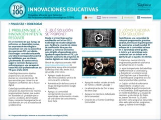 100 TOP 
INNOVACIONES EDUCATIVAS 
Proyectos eficaces para fomentar 
las vocaciones científico-tecnológicas (STEM) Inicio Tabla de contenidos Introducción Innovaciones 
» FINALISTA » CODERDOJO 
1. PROBLEMA QUE LA 
INNOVACIÓN INTENTA 
RESOLVER 
En un momento en que Europa se 
enfrenta a un desempleo masivo, 
las empresas de tecnología se 
encuentran con una escasez crítica 
de expertos en TIC con talento. 
Esta imagen contradictoria revela 
una falta de correspondencia entre 
las habilidades que se ofrecen 
y la demanda. En consecuencia, 
según la Comisión Europea nos 
enfrentaremos a una escasez de 
hasta 900.000 profesionales de las 
TIC para el año 2020. 
CoderDojo tiene como objetivo 
proporcionar a las personas 
jóvenes los conocimientos en TIC 
que necesitan para convertirse en 
forjadores confidentes de su futuro 
digital. 
CoderDojo también elimina la 
sensación de aislamiento de muchos 
programadores jóvenes, que suelen 
ser autodidactas y trabajan por su 
cuenta. Los clubes, denominados 
Dojos, convierten la programación en 
una diversión, en una actividad social 
y colaborativa. 
2. ¿QUÉ SOLUCIÓN 
SE PROPONE? 
Desde el primer Dojo que fue 
establecido en Cork en 2011, 
CoderDojo ha estado trabajando 
para facilitar la creación de clubes 
de codificación libre para los 
jóvenes y fomentar el sistema 
auto dirigido, el aprendizaje entre 
iguales de capacitación en TIC, y la 
creación autónoma de proyectos de 
medios digitales en todo el mundo. 
Uno de los objetivos centrales HWF 
(http://helloworldfoundation.com) es 
proporcionar apoyo a la comunidad 
CoderDojo. Para ello, desde 2013, 
desarrolla, entre otros: 
•• Apoyo a través de correo 
electrónico Zendesk, servicio de 
comunicación a clientes. 
•• Administración de foros como el 
Grupo de Organizadores Google 
CoderDojo. 
•• Apoyo a la comunidad 
compartiendo recursos de 
aprendizaje e información a través 
de una fuente de conocimiento, 
base Kata. 
48 - Proyectos eficaces para fomentar las vocaciones científico-tecnológicas (STEM) 
•• Apoyo de medios sociales a través 
de Twitter, LinkedIn y Google +. 
•• La administración de Zen, la base 
de datos Dojo. 
•• Apoyo a los miembros individuales 
de la comunidad. 
•• Creación de un Comité CoderDojo 
Comunidad. 
3. ¿CÓMO FUNCIONA 
ESTA SOLUCIÓN? 
CoderDojo es una comunidad de 
clubes de programación gratuitos 
para los jóvenes con la participación 
de voluntarios a nivel mundial. El 
enfoque de la comunidad se basa 
en el aprendizaje entre iguales, 
la tutoría y el aprendizaje auto 
conducido con un énfasis en la 
apertura y en la ayuda a los demás. 
El objetivo es mostrar cómo la 
programación puede ser una fuerza 
para el cambio en el mundo. 
Un aspecto importante de CoderDojo 
es el fomento de la creatividad y 
la diversión en un entorno social. 
CoderDojo hace que el desarrollo y 
el aprendizaje de programar sea una 
experiencia divertida y positiva. 
Un Dojo es un club de voluntarios 
independiente creado en una 
comunidad local que forma parte de 
la red CoderDojo. Está organizado por 
un máster CoderDojo y su equipo de 
mentores y voluntarios. En Dojos, 
los jóvenes de entre 7 y 17 años 
aprenden cómo programar, desarrollar 
sitios web, aplicaciones, programas, 
juegos y explorar la tecnología. 
http://vimeo.com/62684914 
http://goo.gl/srwTgJ 
 