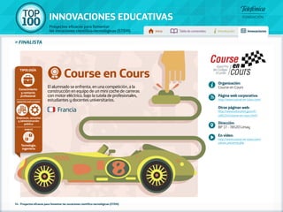100 TOP 
INNOVACIONES EDUCATIVAS 
Proyectos eficaces para fomentar 
las vocaciones científico-tecnológicas (STEM) Inicio Tabla de contenidos Introducción Innovaciones 
» FINALISTA 
Course en Cours 
El alumnado se enfrenta, en una competición, a la 
construcción en equipo de un mini coche de carreras 
con motor eléctrico, bajo la tutela de profesionales, 
estudiantes y docentes universitarios. 
Tipología 
Empresas, escuelas 
y administración 
pública 
54 - Proyectos eficaces para fomentar las vocaciones científico-tecnológicas (STEM) 
Organización: 
Course en Cours 
Página web corporativa: 
http://www.course-en-cours.com/ 
Otras páginas web: 
http://www.education.gouv.fr/ 
cid61242/course-en-cours.html 
Dirección: 
BP 17 - 78520 Limay 
En vídeo: 
http://www.course-en-cours.com/ 
saison_ancienne.php 
Francia 
Conocimiento 
y contacto 
profesional 
Agentes implicados 
Ámbito 
Tecnología, 
ingeniería 
 