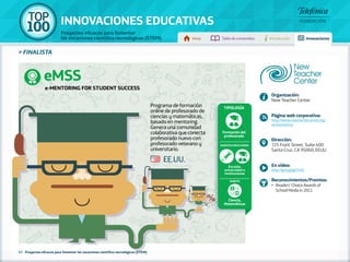 100 TOP 
INNOVACIONES EDUCATIVAS 
Proyectos eficaces para fomentar 
las vocaciones científico-tecnológicas (STEM) Inicio Tabla de contenidos Introducción Innovaciones 
» FINALISTA 
eMSS 
57 - Proyectos eficaces para fomentar las vocaciones científico-tecnológicas (STEM) 
Programa de formación 
online de profesorado de 
ciencias y matemáticas, 
basado en mentoring. 
Genera una comunidad 
colaborativa que conecta 
profesorado nuevo con 
profesorado veterano y 
universitario. 
Organización: 
New Teacher Center 
Página web corporativa: 
http://www.newteachercenter.org/ 
services/emss 
Dirección: 
725 Front Street, Suite 400 
Santa Cruz, CA 95060, EEUU 
En vídeo: 
http://goo.gl/gd7mSf 
Reconocimientos/Premios: 
•• Readers’ Choice Awards of 
School Media in 2012. 
EE.UU. 
Tipología 
Formación del 
profesorado 
Agentes implicados 
Escuela, 
universidad e 
instituciones 
Ámbito 
Ciencia, 
Matemáticas 
e-Mentoring for Student Success 
 