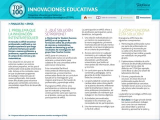100 TOP 
INNOVACIONES EDUCATIVAS 
Proyectos eficaces para fomentar 
las vocaciones científico-tecnológicas (STEM) Inicio Tabla de contenidos Introducción Innovaciones 
» FINALISTA » EMSS 
1. PROBLEMA QUE 
LA INNOVACIÓN 
INTENTA RESOLVER 
A menudo es difícil encontrar 
profesorado cualificado y con 
amplia experiencia que tenga 
suficiente tiempo para poder 
formar a nuevos profesores y 
profesoras, específicamente en 
el campo de las ciencias y las 
matemáticas. 
Esta situación es aún peor en 
entornos rurales o en centros 
educativos pequeños, en los que el 
profesorado novel puede encontrarse 
solo. Incluso en los contados casos 
en que se plantean programas 
de tutelaje o inducción para el 
nuevo profesorado, éste puede 
tener dificultades para encontrar 
apoyo para contenidos concretos o 
necesidades específicas de desarrollo 
profesional. 
2. ¿QUÉ SOLUCIÓN 
SE PROPONE? 
e-Mentoring for Student Success 
(eMSS) es un programa de 
formación online de profesorado 
de ciencias y matemáticas, 
basado en mentoring y en los 
resultados de investigación del 
grupo New Teacher Center. 
eMSS pone en contacto a 
profesorado nuevo con profesorado 
veterano y universitario, para 
colaborar en una comunidad online 
asíncrona e interactiva. 
Esta comunidad facilita el 
intercambio de información, ideas, 
experiencias y conocimientos, 
enmarcados dentro de un currículum 
basado en la investigación y las 
mejores prácticas en formación de 
profesorado y aprendizaje online. 
El programa eMSS ofrece a los 
participantes un sistema de apoyo 
que es evaluado y mejorado 
continuamente, tanto por expertos 
en el ámbito, como por los mismos 
participantes de eMSS. 
58 - Proyectos eficaces para fomentar las vocaciones científico-tecnológicas (STEM) 
La participación en eMSS ofrece a 
los profesores participantes varios 
beneficios, incluyendo: 
1. Una relación individualizada con 
un mentor con experiencia en 
la misma asignatura y el mismo 
nivel educativo (el vínculo mentor-aprendiz 
no se basa simplemente 
en un criterio de proximidad). 
2. Acceso asíncrono en cualquier 
momento y en cualquier lugar 
a una red nacional online para 
educadores y profesorado 
universitario, que facilita el 
intercambio de información, ideas 
y recursos. 
3. Un currículum que se focaliza en 
contenido y pedagogía, con la 
garantía de recibir respuesta a 
todas las consultas. 
4. La oportunidad de: conversar, inter-cambiar 
ideas sobre cómo planifi-car 
la práctica docente, reflexionar 
sobre la enseñanza en clase con 
otros profesores principiantes, así 
como también con mentores que 
trabajan en los mismos objetivos. 
5. Actividades personalizadas 
basadas en los intereses y las 
necesidades de los participantes. 
6. Una herramienta tecnológica que 
es fácil de utilizar. 
3. ¿CÓMO FUNCIONA 
ESTA SOLUCIÓN? 
El programa eMSS tiene los 
siguientes componentes: 
1. Mentoring de profesorado nuevo 
por parte de profesorado con 
experiencia y reconocido por 
su valía como docentes. Este 
mentoring se hace online y puede 
ser individual o en pequeños 
grupos. 
2. Exploraciones-módulos de ocho 
semanas de desarrollo profesional, 
que tratan temas clave de 
didáctica en STEM (por ejemplo, 
cómo llevar a cabo una sesión de 
laboratorio efectiva). 
3. Fórums y repositorios de 
recursos. En estos fórums el 
profesorado puede discutir 
sobre problemáticas concretas. 
También tienen acceso a recursos 
educativos seleccionados por su 
diseño. 
La plataforma tecnológica eMSS está 
compuesta por: 
•• Our place: Un lugar privado donde 
los nuevos profesores trabajan 
uno a uno con sus mentores 
para desarrollar su práctica 
docente y aprovechar la visión y 
 