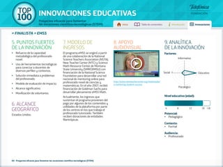 100 TOP 
INNOVACIONES EDUCATIVAS 
Proyectos eficaces para fomentar 
las vocaciones científico-tecnológicas (STEM) Inicio Tabla de contenidos Introducción Innovaciones 
» FINALISTA » EMSS 
60 - Proyectos eficaces para fomentar las vocaciones científico-tecnológicas (STEM) 
Factores: 
Informativo 
Social 5 1 Educativo 
Psicológico 
Nivel educativo (edad): 
Potencial: 
• Pedagógico 
Contexto: 
• Formal 
Audiencia: 
• Profesorado 
5. PUNTOS FUERTES 
DE LA INNOVACIÓN 
•• Refuerzo de la capacidad 
metodológica del profesorado 
novel. 
•• Uso de herramientas tecnológicas 
para conectar a docentes de 
diversos perfiles y contextos. 
•• Solución inmediata a problemas 
del profesorado. 
•• Modelo de evaluación de impacto. 
•• Alcance significativo. 
•• Movilización de voluntarios. 
6. ALCANCE 
GEOGRÁFICO 
Estados Unidos. 
7. MODELO DE 
INGRESOS 
El programa eMSS se originó a partir 
de una colaboración de la National 
Science Teachers Association (NSTA), 
New Teacher Center (NTC) y Science 
Math Resource Center de Montana 
State University (SMRC@MSU) con 
financiación de la National Science 
Foundation para desarrollar una red 
nacional de mentoring online para 
profesorado novel de ciencias y 
matemáticas. En el año 2007, recibió 
financiación de Goldman Sachs para 
desarrollar plenamente eMSS Math. 
Actualmente, los ingresos que 
sustentan el programa provienen del 
pago por algunos de los contenidos y 
utilidades de la plataforma por parte 
de los centros en los que trabaja el 
profesorado tutorizado. También 
reciben donaciones de entidades 
filantrópicas. 
9. ANALÍTICA 
DE LA INNOVACIÓN 
4 8 12 18 +18 
8. APOYO 
AUDIOVISUAL 
http://www.newteachercenter.org/multimedia/ 
e-mentoring-student-success 
 
