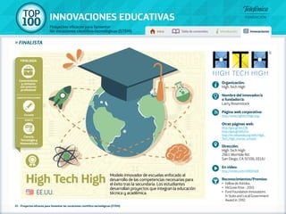 100 TOP 
INNOVACIONES EDUCATIVAS 
Proyectos eficaces para fomentar 
las vocaciones científico-tecnológicas (STEM) Inicio Tabla de contenidos Introducción Innovaciones 
» FINALISTA 
Tipología 
Conocimiento 
y contacto 
con entorno 
profesional 
Agentes implicados 
Escuela 
Ámbito 
Ciencia, 
Tecnología y 
Matemáticas 
High Tech High Modelo innovador de escuelas enfocado al 
desarrollo de las competencias necesarias para 
el éxito tras la secundaria. Los estudiantes 
desarrollan proyectos que integran la educación 
técnica y académica. 
61 - Proyectos eficaces para fomentar las vocaciones científico-tecnológicas (STEM) 
Organización: 
High Tech High 
Nombre del innovador/a 
o fundador/a: 
Larry Rosenstock 
Página web corporativa: 
http://www.hightechhigh.org/ 
Otras páginas web: 
http://goo.gl/w4Z2B 
http://goo.gl/bXh25u 
http://en.wikipedia.org/wiki/High_ 
Tech_High_charter_schools 
Dirección: 
High Tech High 
2861 Womble Rd. 
San Diego, CA 92106, EEUU 
En vídeo: 
http://vimeo.com/10000408 
Reconocimientos/Premios: 
•• Fellow de Ashoka. 
•• McGraw Prize - 2010. 
•• Ford Foundation Innovations 
in State and Local Government 
Award in 1992. 
EE.UU. 
 