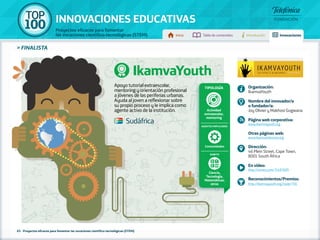100 TOP 
INNOVACIONES EDUCATIVAS 
Proyectos eficaces para fomentar 
las vocaciones científico-tecnológicas (STEM) Inicio Tabla de contenidos Introducción Innovaciones 
65 - Proyectos eficaces para fomentar las vocaciones científico-tecnológicas (STEM) 
Tipología 
Actividad 
extraescolar, 
mentoring 
Agentes implicados 
Comunidades 
Ámbito 
Ciencia, 
Tecnología, 
Matemáticas, 
otros 
» FINALISTA 
IkamvaYouth 
Apoyo tutorial extraescolar, 
mentoring y orientación profesional 
a jóvenes de las periferias urbanas. 
Ayuda al joven a reflexionar sobre 
su propio proceso y le implica como 
agente activo de la institución. 
Organización: 
IkamvaYouth 
Nombre del innovador/a 
o fundador/a: 
Joy Olivier y Makhosi Gogwana 
Página web corporativa: 
www.ikamvayouth.org 
Otras páginas web: 
www.ikamvanitezone.org 
Dirección: 
46 Plein Street, Cape Town, 
8001 South África 
En vídeo: 
http://vimeo.com/74187609 
Reconocimientos/Premios: 
http://ikamvayouth.org/node/756 
Sudáfrica 
 