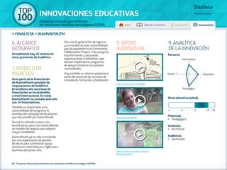 100 TOP 
INNOVACIONES EDUCATIVAS 
Proyectos eficaces para fomentar 
las vocaciones científico-tecnológicas (STEM) Inicio Tabla de contenidos Introducción Innovaciones 
» FINALISTA » IKAMVAYOUTH 
68 - Proyectos eficaces para fomentar las vocaciones científico-tecnológicas (STEM) 
Factores: 
Informativo 
Social 5 1 Educativo 
Psicológico 
Nivel educativo (edad): 
Potencial: 
• Pedagógico 
Contexto: 
• No formal 
Audiencia: 
• Alumnado 
6. ALCANCE 
GEOGRÁFICO 
Actualmente hay 10 centros en 
cinco provincias de Sudáfrica. 
7. MODELO DE 
INGRESOS 
Gran parte de la financiación 
de IkamvaYouth proviene de 
corporaciones de Sudáfrica. 
En el último año esta base de 
financiación se ha extendido 
a nivel internacional. En total, 
IkamvaYouth ha contado este año 
con 14 financiadores. 
También es importante en la 
sostenibilidad del programa la 
contribución al equipo de los jóvenes 
que han pasado por IkamvaYouth. 
Nunca ha cobrado cuotas a los 
beneficiarios, pero está desarrollando 
un modelo de negocio para adquirir 
mayor estabilidad. 
IkamvaYouth ya ha sido consultada 
por una organización de gestión 
de becas para suministrar apoyo 
tutorial en matemáticas e inglés para 
alumnos del primer año. 
Otra vía de generación de ingresos 
y un modelo de auto sostenibilidad 
para la expansión es el Community 
Collaboration Project. Este proyecto 
está formando y asociando 
organizaciones e individuos, que 
desean implementar programas 
de apoyo tutorial en sus propias 
comunidades. 
Hay también un retorno potencial a 
partir del precio de los servicios de 
consultoría, formación y facilitación. 
9. ANALÍTICA 
DE LA INNOVACIÓN 
8. APOYO 
AUDIOVISUAL 
http://vimeo.com/74187609 
http://goo.gl/zB3hJC 
https://www.youtube.com/user/ 
IkamvaYouthTV 
4 8 12 18 +18 
 