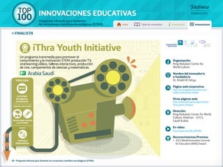 100 TOP 
INNOVACIONES EDUCATIVAS 
Proyectos eficaces para fomentar 
las vocaciones científico-tecnológicas (STEM) Inicio Tabla de contenidos Introducción Innovaciones 
» FINALISTA 
iThra Youth Initiative 
Un programa transmedia para promover el 
conocimiento y la motivación STEM: producción TV, 
viral learning vídeos, talleres interactivos, producción 
de cine, campamentos de ciencias y matemáticas. 
Tipología 
Universidad, escuela 
y municipios 
69 - Proyectos eficaces para fomentar las vocaciones científico-tecnológicas (STEM) 
Organización: 
King Abdulaziz Center for 
World Culture 
Nombre del innovador/a 
o fundador/a: 
Dr. Khalid Al-Yahya 
Página web corporativa: 
http://en.kingabdulazizcenter.com/ 
node/415#.UxnkO_mSzAk 
Otras páginas web: 
http://www.wise-qatar.org/content/ 
ithra-youth-initiative 
Dirección: 
King Abdulaziz Center for World 
Culture, Dhahran - 31311, 
Saudi Arabia 
En vídeo: 
http://youtu.be/hhj_IsHF0Rs 
Reconocimientos/Premios: 
•• 2013 World Innovation Summit 
for Education (WISE) Award. 
Arabia Saudí 
Actividad 
divulgativa, 
extraescolar 
Agentes implicados 
Ámbito 
Ciencia y 
Matemáticas 
 